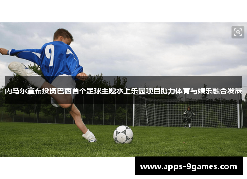 内马尔宣布投资巴西首个足球主题水上乐园项目助力体育与娱乐融合发展 内马尔宣布投资巴西首个足球主题水上乐园项目助力体育与娱乐融合发展