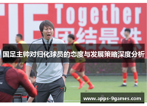 国足主帅对归化球员的态度与发展策略深度分析
