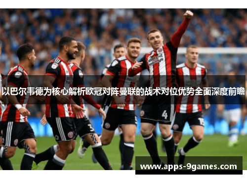 以巴尔韦德为核心解析欧冠对阵曼联的战术对位优势全面深度前瞻 以巴尔韦德为核心解析欧冠对阵曼联的战术对位优势全面深度前瞻