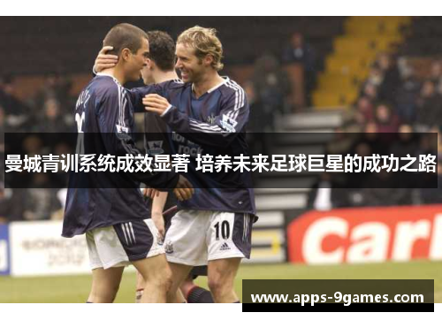 曼城青训系统成效显著 培养未来足球巨星的成功之路